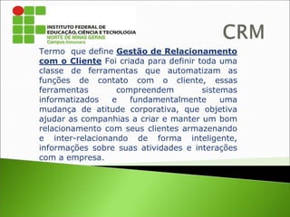 Termo que define Gestão de Relacionamento
com o Cliente Foi criada para definir toda uma
classe de ferramentas que automatizam as
funções de contato com o cliente, essas
ferramentas compreendem sistemas
informatizados e fundamentalmente uma
mudança de atitude corporativa, que objetiva
ajudar as companhias a criar e manter um bom
relacionamento com seus clientes armazenando
e inter-relacionando de forma inteligente,
informações sobre suas atividades e interações
com a empresa.
 