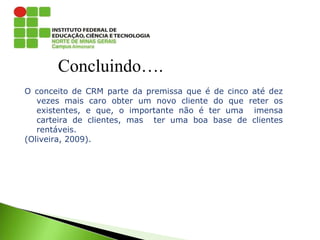 Concluindo….
O conceito de CRM parte da premissa que é de cinco até dez
vezes mais caro obter um novo cliente do que reter os
existentes, e que, o importante não é ter uma imensa
carteira de clientes, mas ter uma boa base de clientes
rentáveis.
(Oliveira, 2009).
 