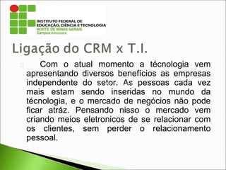 Com o atual momento a técnologia vem
apresentando diversos benefícios as empresas
independente do setor. As pessoas cada vez
mais estam sendo inseridas no mundo da
técnologia, e o mercado de negócios não pode
ficar atráz. Pensando nisso o mercado vem
criando meios eletronicos de se relacionar com
os clientes, sem perder o relacionamento
pessoal.
189.51.124.73
 