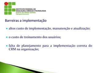 Barreiras a implementação
● altos custo de implementação, manutenção e atualização;
● o custo de treinamento dos usuários;
● falta de planejamento para a implementação correta do
CRM na organização;
 