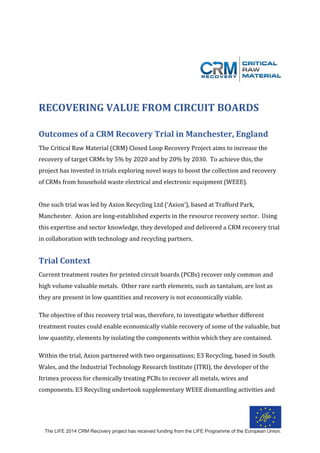 The LIFE 2014 CRM Recovery project has received funding from the LIFE Programme of the European Union.
	
	
	
RECOVERING	VALUE	FROM	CIRCUIT	BOARDS	
	
Outcomes	of	a	CRM	Recovery	Trial	in	Manchester,	England	
The	Critical	Raw	Material	(CRM)	Closed	Loop	Recovery	Project	aims	to	increase	the	
recovery	of	target	CRMs	by	5%	by	2020	and	by	20%	by	2030.		To	achieve	this,	the	
project	has	invested	in	trials	exploring	novel	ways	to	boost	the	collection	and	recovery	
of	CRMs	from	household	waste	electrical	and	electronic	equipment	(WEEE).			
	
One	such	trial	was	led	by	Axion	Recycling	Ltd	(‘Axion’),	based	at	Trafford	Park,	
Manchester.		Axion	are	long-established	experts	in	the	resource	recovery	sector.		Using	
this	expertise	and	sector	knowledge,	they	developed	and	delivered	a	CRM	recovery	trial	
in	collaboration	with	technology	and	recycling	partners.			
	
Trial	Context	
Current	treatment	routes	for	printed	circuit	boards	(PCBs)	recover	only	common	and	
high	volume	valuable	metals.		Other	rare	earth	elements,	such	as	tantalum,	are	lost	as	
they	are	present	in	low	quantities	and	recovery	is	not	economically	viable.		
The	objective	of	this	recovery	trial	was,	therefore,	to	investigate	whether	different	
treatment	routes	could	enable	economically	viable	recovery	of	some	of	the	valuable,	but	
low	quantity,	elements	by	isolating	the	components	within	which	they	are	contained.		
Within	the	trial,	Axion	partnered	with	two	organisations;	E3	Recycling,	based	in	South	
Wales,	and	the	Industrial	Technology	Research	Institute	(ITRI),	the	developer	of	the	
Itrimex	process	for	chemically	treating	PCBs	to	recover	all	metals,	wires	and	
components.	E3	Recycling	undertook	supplementary	WEEE	dismantling	activities	and	
 