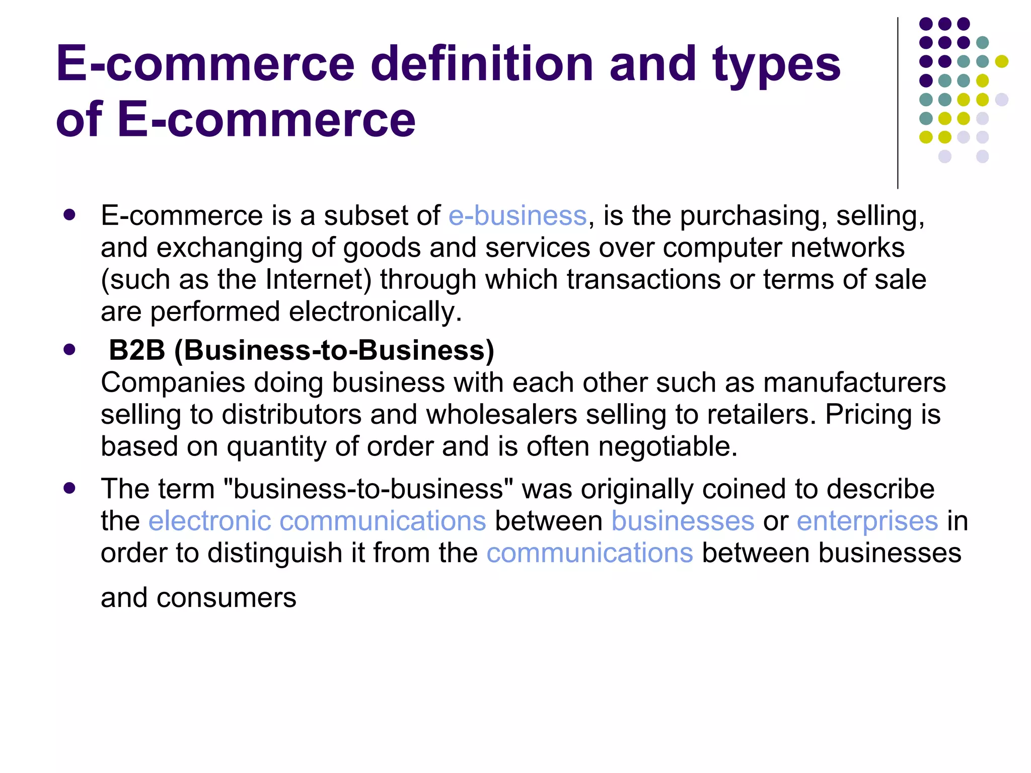 E-commerce definition and types of E-commerce E-commerce is a subset of  e-business , is the purchasing, selling, and exchanging of goods and services over computer networks (such as the Internet) through which transactions or terms of sale are performed electronically. B2B (Business-to-Business) Companies doing business with each other such as manufacturers selling to distributors and wholesalers selling to retailers. Pricing is based on quantity of order and is often negotiable. The term "business-to-business" was originally coined to describe the  electronic communications  between  businesses  or  enterprises  in order to distinguish it from the  communications  between businesses and consumers   