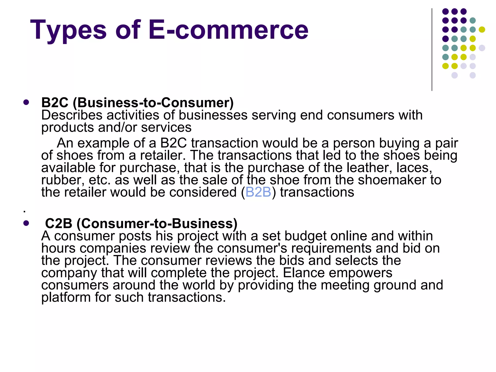 Types of E-commerce B2C (Business-to-Consumer) Describes activities of businesses serving end consumers with products and/or services An example of a B2C transaction would be a person buying a pair of shoes from a retailer. The transactions that led to the shoes being available for purchase, that is the purchase of the leather, laces, rubber, etc. as well as the sale of the shoe from the shoemaker to the retailer would be considered ( B2B ) transactions . C2B (Consumer-to-Business) A consumer posts his project with a set budget online and within hours companies review the consumer's requirements and bid on the project. The consumer reviews the bids and selects the company that will complete the project. Elance empowers consumers around the world by providing the meeting ground and platform for such transactions. 