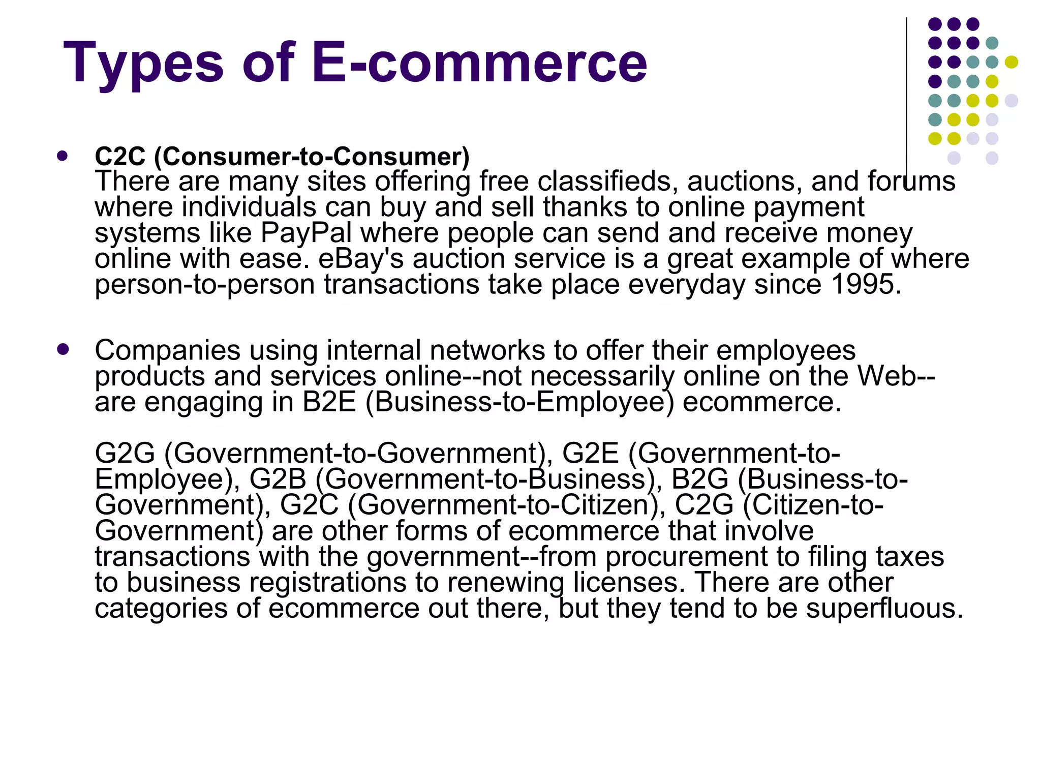 Types of E-commerce C2C (Consumer-to-Consumer) There are many sites offering free classifieds, auctions, and forums where individuals can buy and sell thanks to online payment systems like PayPal where people can send and receive money online with ease. eBay's auction service is a great example of where person-to-person transactions take place everyday since 1995. Companies using internal networks to offer their employees products and services online--not necessarily online on the Web--are engaging in B2E (Business-to-Employee) ecommerce. G2G (Government-to-Government), G2E (Government-to-Employee), G2B (Government-to-Business), B2G (Business-to-Government), G2C (Government-to-Citizen), C2G (Citizen-to-Government) are other forms of ecommerce that involve transactions with the government--from procurement to filing taxes to business registrations to renewing licenses. There are other categories of ecommerce out there, but they tend to be superfluous. 