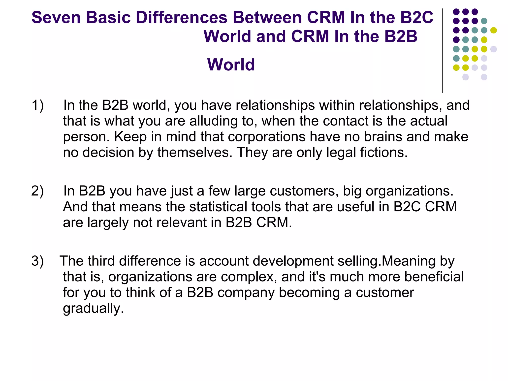 Seven Basic Differences Between CRM In the B2C  World and CRM In the B2B World   1)  In   the B2B world, you have relationships within relationships, and that is what you are alluding to, when the contact is the actual person. Keep in mind that corporations have no brains and make no decision by themselves. They are only legal fictions.  2)  In B2B you have just a few large customers, big organizations. And that means the statistical tools that are useful in B2C CRM are largely not relevant in B2B CRM.  3)  The third difference is account development selling.Meaning by that is, organizations are complex, and it's much more beneficial for you to think of a B2B company becoming a customer gradually. 