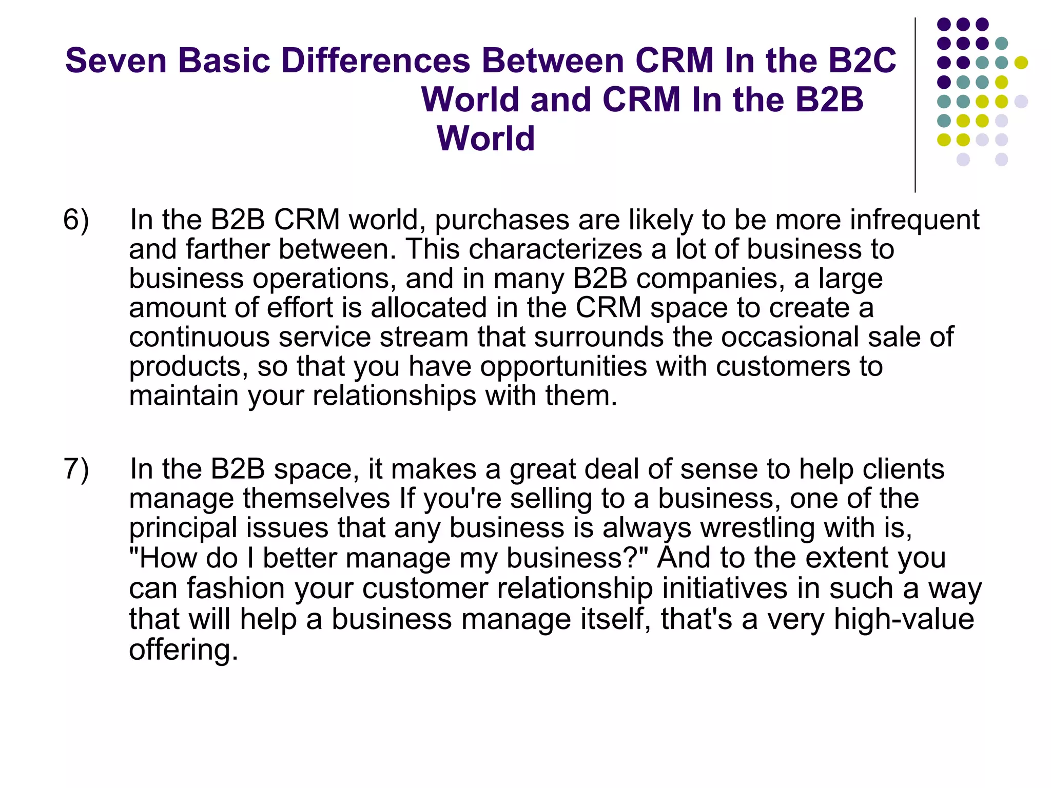 Seven Basic Differences Between CRM In the B2C  World and CRM In the B2B World 6)  In the B2B CRM world, purchases are likely to be more infrequent and farther between. This characterizes a lot of business to business operations, and in many B2B companies, a large amount of effort is allocated in the CRM space to create a continuous service stream that surrounds the occasional sale of products, so that you have opportunities with customers to maintain your relationships with them.  7)  In the B2B space, it makes a great deal of sense to help clients manage themselves If you're selling to a business, one of the principal issues that any business is always wrestling with is, "How do I better manage my business?"  And to the extent you can fashion your customer relationship initiatives in such a way that will help a business manage itself, that's a very high-value offering.  