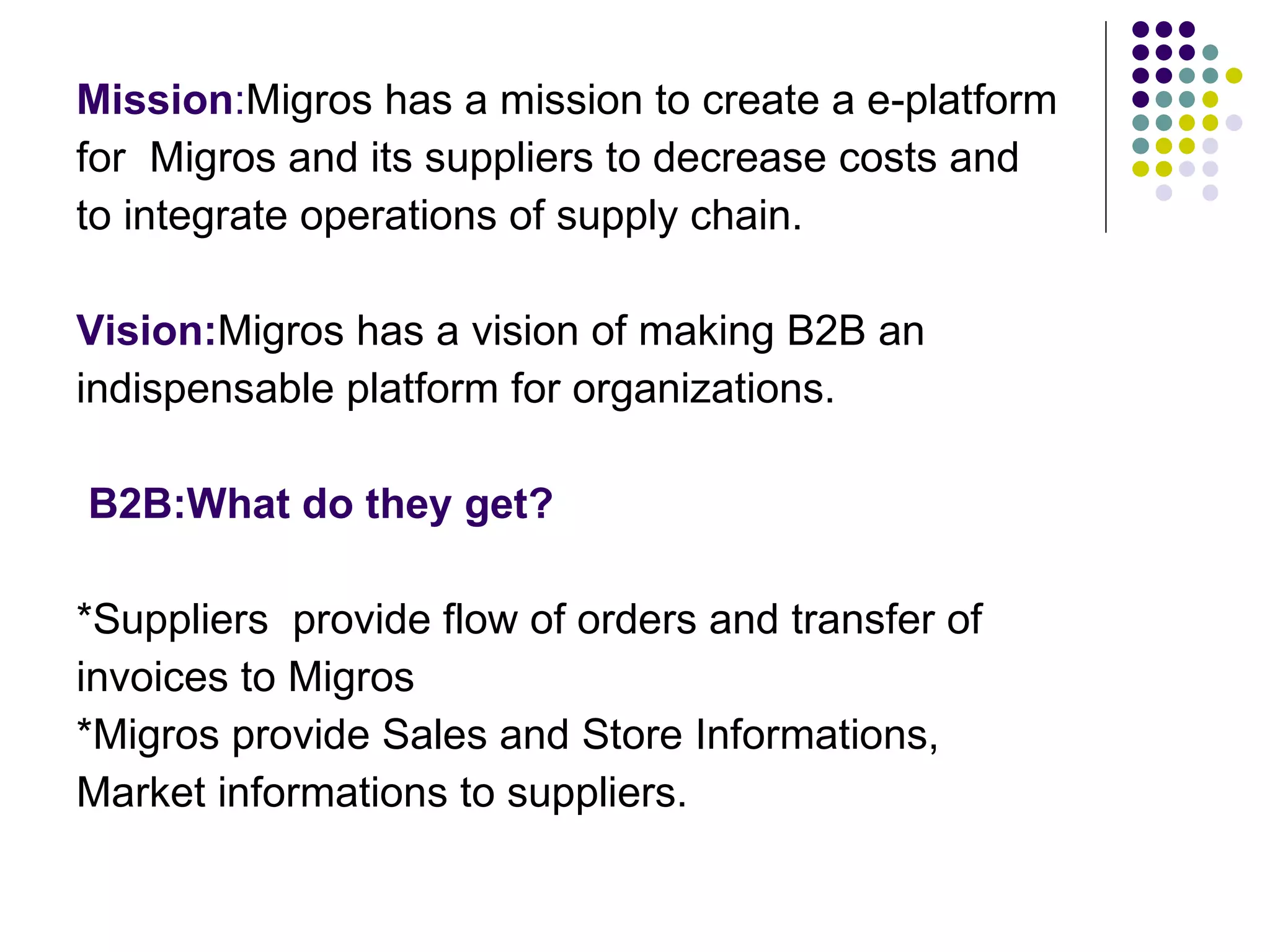 Mission : Migros has a mission to create a e-platform for  Migros and its suppliers to decrease costs and  to integrate operations of supply chain. Vision: Migros has a vision of making B2B an  indispensable platform for organizations. B2B:What do they get? *Suppliers  provide flow of orders and transfer of invoices to Migros *Migros provide Sales and Store Informations,  Market informations to suppliers. 