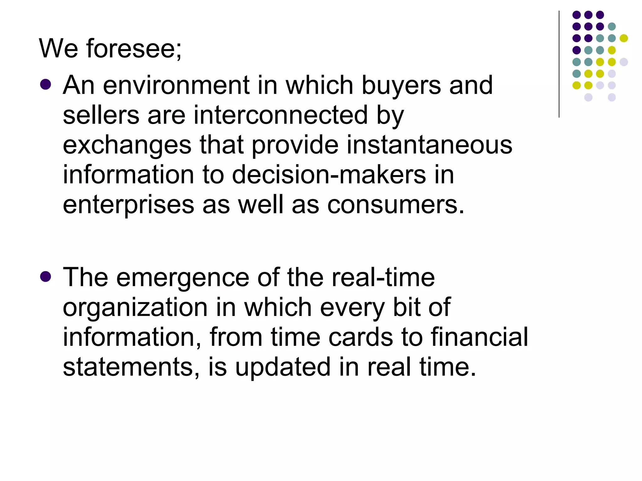We foresee; An environment in which buyers and sellers are interconnected by exchanges that provide instantaneous information to decision-makers in enterprises as well as consumers. The emergence of the real-time organization in which every bit of information, from time cards to financial statements, is updated in real time. 