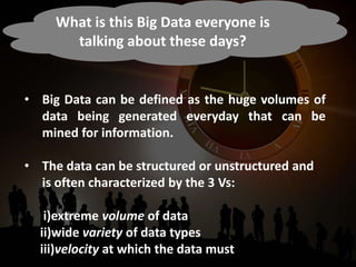 What is this Big Data everyone is
talking about these days?
• Big Data can be defined as the huge volumes of
data being generated everyday that can be
mined for information.
• The data can be structured or unstructured and
is often characterized by the 3 Vs:
i)extreme volume of data
ii)wide variety of data types
iii)velocity at which the data must be processed.
 