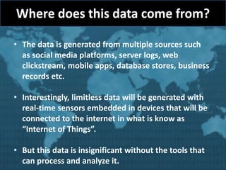 Where does this data come from?
• The data is generated from multiple sources such
as social media platforms, server logs, web
clickstream, mobile apps, database stores, business
records etc.
• Interestingly, limitless data will be generated with
real-time sensors embedded in devices that will be
connected to the internet in what is know as
“Internet of Things”.
• But this data is insignificant without the tools that
can process and analyze it.
 