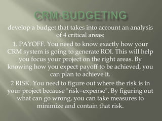 develop a budget that takes into account an analysis
                  of 4 critical areas:
  1. PAYOFF. You need to know exactly how your
CRM system is going to generate ROI. This will help
     you focus your project on the right areas. By
knowing how you expect payoff to be achieved, you
                can plan to achieve it.
 2 RISK. You need to figure out where the risk is in
your project because "risk=expense". By figuring out
    what can go wrong, you can take measures to
           minimize and contain that risk.
 