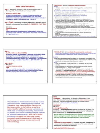 “VIM 3 (Draft)”: 5.13 (6.13) reference material (continued)
                       Next, a few definitions:                                           *NOTES
                                                                                          1— ‘Reference material’ comprises materials embodying quantities as well as nominal
“VIM 2”: International Vocabulary of basic and general standard terms in                     properties
    Metrology (VIM), 2nd Edit., ISO, Geneva, Switzerland, 1993                            *EXAMPLES OF REFERENCE MATERIALS EMBODYING QUANTITIES
                                                                                             b) human serum without an assigned quantity value for the concentration of the inherent cholesterol, used
                                                                                              only as a measurement precision control material
• Reference Material (RM):                                                                   c) fish tissue containing a stated mass fraction of a dioxin, used as a calibrator
    A material or substance one or more of whose property values are
                                                                                          *EXAMPLES OF REFERENCE MATERIALS EMBODYING PROPERTIES
    sufficiently homogeneous and well established to be used for the                         e) DNA compound containing a specified nucleic acid sequence
    calibration of an apparatus, the assessment of a measurement method, or                  f) urine containing androstenedione
    for assigning values to materials. [ISO VIM: 1993, 6.13]                              2— In this definition, “value” covers both quantity value and ‘nominal property value’.
                                                                                          3— Reference materials with or without assigned quantity values can be used for precision
                                                                                            control whereas only reference materials with assigned quantity values can be used for
“VIM 3 Draft”: International Vocabulary of Metrology – Basic and General                    calibration or measurement trueness control.
   Concepts and Associated Terms (VIM), Draft of 2006-08-01 VIM 3rd Edit.                 4— Some reference materials have quantities that are metrologically traceable to a
                                                                                            measurement unit outside a system of units. Such materials include vaccines to which
                                                                                            International Units (IU) have been assigned by the World Health Organization.
•   5.13 (6.13)                                                                           5— The specifications of a reference material should include its material traceability, indicating
    reference material                                                                      its origin and processing.
    RM                                                                                    6— In a given measurement, a reference material can only be used for either calibration or
    material, sufficiently homogeneous and stable regarding one or more                     quality assurance.
    properties, used in calibration, in assignment of a value to another material,        7— A reference material is sometimes incorporated into a specially fabricated device.
                                                                                             EXAMPLES
    or in quality assurance                                                                  b) glass of known optical density in a transmission filter holder
                                                                                     7       c) spheres of uniform particle size mounted on a microscope slide                                           8
                                                                                         *Typically, only Notes, Examples, etc. that relate to chemical measurements are shown in these slides.




“VIM 2”:                                                                                  “VIM 3 Draft”: 5.14 (6.14) certified reference material (continued)
• Certified Reference Material (CRM)                                                          reference material, accompanied by documentation issued by an authoritative body and referring to valid
    A reference material, accompanied by a certificate, one or more of whose                  procedures used to obtain a specified property value with uncertainty and traceability
    property values are certified by a procedure which establishes its
    traceability to an accurate realization of the unit in which the property            EXAMPLE
    values are expressed, and for which each certified value is accompanied by            human serum with assigned quantity value for the concentration of cholesterol and
    an uncertainty at a stated level of confidence. [ISO VIM: 1993, 6.14]                   associated measurement uncertainty stated in an accompanying certificate, used
                                                                                            as calibrator or measurement trueness control material
                                                                                          NOTES
“VIM 3 (Draft)”:                                                                          1 — The “documentation” is given in the form of a ‘certificate’, see ISO Guide
•   5.14 (6.14)                                                                              30:1992.
    certified reference material                                                          2 — Valid procedures for the production and certification of certified reference
    CRM                                                                                      materials are given, e.g., in ISO Guides 34 and 35.
    reference material, accompanied by documentation issued by an                         3 — In this definition, “uncertainty” covers both ‘measurement uncertainty’ and
    authoritative body and referring to valid procedures used to obtain a                    ‘uncertainty of a nominal property value’, such as for identity and sequence,
    specified property value with uncertainty and traceability                               expressed as probabilities. “Traceability” covers both ‘metrological traceability‘
                                                                                             of a quantity value and ‘traceability of a nominal property value'.
                                                                                          4 — ‘Certified reference material’ is a specific concept under ‘reference material’
                                                                                          5 — Specified quantity values in certified reference materials require metrological
                                                                                             traceability with associated measurement uncertainty.



                                                                                     9                                                                                                                  10




                                                                                         VIM 2
                                                                                         Traceability*: The property of the result of a measurement or the
                                                                                         value of a standard whereby it can be related to stated references, usually
    • The 2nd edition of the International Vocabulary of Basic                           national or international standards, through an unbroken chain of
                                                                                         comparisons, all having stated uncertainties.
      and General Terms in Metrology was published in 1993.
      The need to cover measurements in chemistry and                                    VIM 3 DRAFT
                                                                                         2.41 (6.10)
      laboratory medicine for the first time, as well as to                              metrological traceability
      incorporate other additional concepts, such as several                             property of a measurement result whereby the result can be related to a
      which relate to metrological traceability, measurement                             stated reference through a documented unbroken chain of calibrations,
      uncertainty, and nominal properties (commonly obtained                             each contributing to the measurement uncertainty
      by “qualitative measurements”), led to the 3rd edition.                              Note the difference here between the use of “metrological traceability” and
                                                                                           the term relating to traceability of products. Both refer to a “pedigree” but
    • Furthermore, an attempt has been made to meet                                        one refers to metrology criteria and the other to chain of custody.
      conceptual needs of measurements in fields such as
      biochemistry, food science, forensic science, and
                                                                                          VIM 2
      molecular biology.                                                                  Uncertainty (of measurement): “A parameter associated with the result of
                                                                                          a measurement, that characterizes the dispersion of the values that could
                                                                                          reasonably be attributed to the measurand.”
                                                                                 11                                                                                                                     12
                                                                                          Applicable ISO/REMCO documents
 