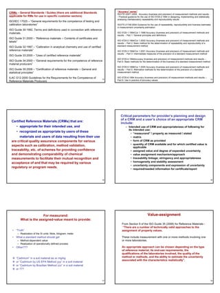 “Accuracy” series”
CRMs – General Standards / Guides (there are additional Standards                    ISO/TR 22971:2005. Accuracy (trueness and precision) of measurement methods and results -
applicable for RMs for use in specific customer sectors)                             - Practical guidance for the use of ISO 5725-2:1994 in designing, implementing and statistically
                                                                                     analysing interlaboratory repeatability and reproducibility results
ISO/IEC 17025 – “General requirements for the competence of testing and
calibration laboratories”                                                            ISO/TS 21748:2004 Guidance for the use of repeatability, reproducibility and trueness estimates
                                                                                     in measurement uncertainty estimation
ISO Guide 30:1992, Terms and definitions used in connection with reference
materials.                                                                           ISO 5725-1:1994/Cor 1:1998 Accuracy (trueness and precision) of measurement methods and
                                                                                     results -- Part 1: General principles and definitions
ISO Guide 31:2000 – “Reference materials -- Contents of certificates and
                                                                                     ISO 5725-2:1994/Cor 1:2002 Accuracy (trueness and precision) of measurement methods and
labels”
                                                                                     results -- Part 2: Basic method for the determination of repeatability and reproducibility of a
                                                                                     standard measurement method
ISO Guide 32:1997 – “Calibration in analytical chemistry and use of certified
reference materials”                                                                 ISO 5725-3:1994/Cor 1:2001 Accuracy (trueness and precision) of measurement methods and
                                                                                     results -- Part 3: Intermediate measures of the precision of a standard measurement method
ISO Guide 33:2000 – “Uses of certified reference materials”
                                                                                     ISO 5725-4:1994Accuracy (trueness and precision) of measurement methods and results --
ISO Guide 34:2000 – “General requirements for the competence of reference            Part 4: Basic methods for the determination of the trueness of a standard measurement method
material producers”
                                                                                     ISO 5725-5:1998/Cor 1:2005 Accuracy (trueness and precision) of measurement methods and
ISO Guide 35:2006 – “Certification of reference materials -- General and             results -- Part 5: Alternative methods for the determination of the precision of a standard
statistical principles”                                                              measurement method

ILAC G12:2000 Guidelines for the Requirements for the Competence of             13
                                                                                     ISO 5725-6:1994 Accuracy (trueness and precision) of measurement methods and results --
                                                                                                                                                                                        14
Reference Materials Producers                                                        Part 6: Use in practice of accuracy values




                                                                                        Critical parameters for provider’s planning and design
                                                                                        of a CRM and a user’s choice of an appropriate CRM
  Certified Reference Materials (CRMs) that are:
                                                                                        include:
      • appropriate for their intended use, and                                              – Intended use of CRM and appropriateness of following for
                                                                                               its intended use:
      • recognized as appropriate by users of these
                                                                                                 • “measurand” / property as measured / stated
       materials and users of data resulting from their use                                      • matrix
  are critical quality assurance components for various                                          • form of CRM as provided
  aspects such as calibration, method validation,                                                • quantity of CRM available and for which certified value is
                                                                                                    applicable
  traceability, etc. of schemes for providing confidence                                         • assigned value and degree of expanded uncertainty
  and demonstrating comparability of chemical                                                    • value assignment mechanism/approach
  measurements to facilitate their mutual recognition and                                        • traceability linkage; stringancy and appropriateness
  acceptance of and that may be required by various                                              • homogeneity and stability assessment
                                                                                                 • uncertainty components and expression of uncertainty
  regulatory or program needs.
                                                                                                 • required/needed information for certificate/report


                                                                                15                                                                                                      16




                       For measurand:                                                                               Value-assignment
         What is the assigned-value meant to provide:
                                                                                         From Section 9 of the ISO Guide 35 (2006) for Reference Materials -
                                                                                         “There are a number of technically valid approaches to the
  • “Truth”                                                                              assignment of property values.
      – Realization of the SI units: Mole, kilogram, meter
  • What a standard method should get                                                    These include measurement with one or more methods involving one
      – Method-dependent value                                                           or more laboratories.
      – Realization of operationally defined process
  • Other???                                                                             An appropriate approach can be chosen depending on the type
                                                                                         of reference material, its end-use requirements, the
                                                                                         qualifications of the laboratories involved, the quality of the
     “Cadmium” in a soil material as xx mg/kg                                            method or methods, and the ability to estimate the uncertainty
                                                                                         associated with the characteristics realistically”.
     or “Cadmium by US EPA Method yyy” in a soil material
     or “Cadmium by Brazilian Method zzz” in a soil material
     or ???



                                                                                17                                                                                                      18
 