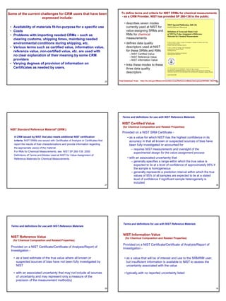 Some of the current challenges for CRM users that have been                                   To define terms and criteria for NIST CRMs for chemical measurements
                                                                                              - as a CRM Provider, NIST has provided SP 260-136 to the public:
                                                                                                                                          260-
                     expressed include:
                                                                                                 • describes seven modes                    NIST Special Publication 260-136
 • Availability of materials fit-for-purpose for a specific use                                    currently used at NIST for               Standard Reference Materials

 • Costs                                                                                           value-assigning SRMs and                 Definitions of Terms and Modes Used
 • Problems with importing needed CRMs – such as                                                   RMs for chemical                         at NIST for Value-Assignment of Reference
                                                                                                                                            Materials for Chemical Measurements
   clearing customs, shipping times, maintaing needed                                              measurements
   environmental conditions during shipping, etc.                                                • defines data quality                     W. May, R. Parris, C. Beck, J. Fassett, R. Greenberg, F. Guenther, G. Kramer, and S. Wise
                                                                                                                                            Analytical Chemistry Division
                                                                                                                                            Chemical Science and Technology Laboratory

 • Various terms such as certified value, information value,                                       descriptors used at NIST                 T. Gills, J. Colbert, R. Gettings, and B. MacDonald
                                                                                                                                            Standard Reference Materials Program

   reference value, non-certified value, etc. are used with                                        for these SRMs and RMs                   Technology Services


                                                                                                      – NIST Certified Value
                                                                                                                                            National Institute of Standards and Technology

   no clear explanation of their meaning by some CRM                                                  – NIST Reference Value
                                                                                                                                            Gaithersburg, MD 20899-8390




   providers                                                                                          – NIST Information Value
 • Varying degrees of provision of information on                                                • links these modes to these
   Certificates as needed by users.                                                                three data quality                       U.S. DEPARTMENT OF COMMERCE, William M. Daley, Secretary
                                                                                                                                            TECHNOLOGY ADMINISTRATION, Dr. Cheryl L. Shavers, Under Secretary for Technology
                                                                                                   descriptors                              NATIONAL INSTITUTE OF STANDARDS AND TECHNOLOGY, Raymond G. Kammer, Director

                                                                                                                                            Issued January 2000




                                                                                       25   View/download from: http://ts.nist.gov/MeasurementServices/ReferenceMaterials/upload/SP260-136.PDF
                                                                                                                                                                                             26




                                                                                               Terms and definitions for use with NIST Reference Materials

                                                                                               NIST Certified Value
                                                                                                (for Chemical Composition and Related Properties)
 NIST Standard Reference Material® (SRM ):
                                                                                               Provided on a NIST SRM Certificate -
   A CRM issued by NIST that also meets additional NIST certification                               • as a value for which NIST has the highest confidence in its
   criteria. NIST SRMs are issued with Certificates of Analysis or Certificates that                  accuracy in that all known or suspected sources of bias have
   report the results of their characterizations and provide information regarding                    been fully investigated or accounted for
   the appropriate use(s) of the material.
                                                                                                        – requires NIST measurements and oversight of the
   For RMs for Chemical Measurements, see NIST SP 260-136: 2000:
                                                                                                          experimental design for the value-assignment process
   Definitions of Terms and Modes Used at NIST for Value-Assignment of
   Reference Materials for Chemical Measurements.                                                   • with an associated uncertainty that
                                                                                                        – generally specifies a range within which the true value is
                                                                                                          expected to lie at a level of confidence of approximately 95% if
                                                                                                          the sample is homogeneous
                                                                                                        – generally represents a prediction interval within which the true
                                                                                                          values of 95% of all samples are expected to lie at a stated
                                                                                                          level of confidence if significant sample heterogeneity is
                                                                                                          included
                                                                                       27                                                                                                                                               28




                                                                                                Terms and definitions for use with NIST Reference Materials
 Terms and definitions for use with NIST Reference Materials


                                                                                                NIST Information Value
 NIST Reference Value                                                                             (for Chemical Composition and Related Properties)
   (for Chemical Composition and Related Properties)
                                                                                                Provided on a NIST Certificate/Certificate of Analysis/Report of
 Provided on a NIST Certificate/Certificate of Analysis/Report of                               Investigation -
 Investigation -

   • as a best estimate of the true value where all known or                                     • as a value that will be of interest and use to the SRM/RM user,
     suspected sources of bias have not been fully investigated by                                 but insufficient information is available to NIST to assess the
     NIST                                                                                          uncertainty associated with the value

   • with an associated uncertainty that may not include all sources                             • typically,with no reported uncertainty listed
     of uncertainty and may represent only a measure of the
     precision of the measurement method(s)

                                                                                       29                                                                                                                                               30
 