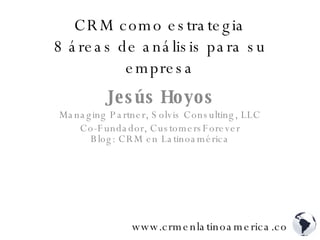 CRM como estrategia 8 áreas de análisis para su empresa Jesús Hoyos Managing Partner, Solvis Consulting, LLC Co-Fundador, CustomersForever Blog: CRM en Latinoamérica www.crmenlatinoamerica.com 