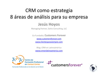 CRM como estrategia
8 áreas de análisis para su empresa
                Jesús Hoyos
         Managing Partner, Solvis Consulting, LLC


          Co‐Fundador, Customers Forever
              www.customersforever.com
             www.clientesparasiempre.com

              Blog: CRM en Latinoamérica
             www.crmenlatinoamerica.com