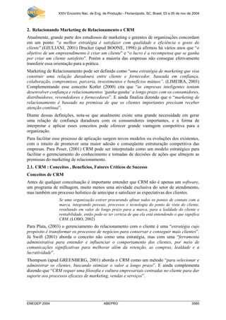 XXIV Encontro Nac. de Eng. de Produção - Florianópolis, SC, Brasil, 03 a 05 de nov de 2004
ENEGEP 2004 ABEPRO 3585
2. Relacionando Marketing de Relacionamento e CRM
Atualmente, grande parte dos estudiosos de marketing e gerentes de organizações concordam
em um ponto: “a melhor estratégia é satisfazer com qualidade e eficiência o gosto do
cliente”.(GIULIANI, 2001) Drucker (apud BOONE, 1998) já afirmou há vários anos que “o
objetivo de um empreendimento é criar um cliente” e “o lucro é a recompensa que se ganha
por criar um cliente satisfeito”. Porém a maioria das empresas não consegue efetivamente
transferir essa orientação para a prática.
Marketing de Relacionamento pode ser definido como “uma estratégia de marketing que visa
construir uma relação duradoura entre cliente e fornecedor, baseada em confiança,
colaboração, compromisso, parceria, investimentos e benefícios mútuos”. (LIMEIRA, 2003)
Complementando esse conceito Kotler (2000) cita que “as empresas inteligentes tentam
desenvolver confiança e relacionamentos ‘ganha-ganha’ a longo prazo com os consumidores,
distribuidores, revendedores e fornecedores”. E ainda finaliza dizendo que o “marketing de
relacionamento é baseado na premissa de que os clientes importantes precisam receber
atenção contínua”.
Diante dessas definições, nota-se que atualmente existe uma grande necessidade em gerar
uma relação de confiança duradoura com os consumidores importantes, e a forma de
interpretar e aplicar esses conceitos pode oferecer grande vantagem competitiva para a
organização.
Para facilitar esse processo de aplicação surgem novos modelos ou evoluções dos existentes,
com o intuito de promover uma maior adesão e conseqüente estruturação competitiva das
empresas. Para Poser, (2001) CRM pode ser interpretado como um modelo estratégico para
facilitar o gerenciamento do conhecimento e tomadas de decisões de ações que almejem as
premissas do marketing de relacionamento.
2.1. CRM : Conceitos , Benefícios, Fatores Críticos de Sucesso
Conceitos de CRM
Antes de qualquer conceituação é importante entender que CRM não é apenas um software,
um programa de milhagem, muito menos uma atividade exclusiva do setor de atendimento,
mas também um processo holístico de antecipar e satisfazer as expectativas dos clientes.
Se uma organização estiver procurando afinar todos os pontos de contato com a
marca, integrando pessoas, processos e tecnologia do ponto de vista do cliente,
resultando em valor de longo prazo para a marca, para a lealdade do cliente e
rentabilidade, então pode-se ter certeza de que ela está entendendo o que significa
CRM. (LOBO, 2002)
Para Plata, (2003) o gerenciamento do relacionamento com o cliente é uma “estratégia cujo
propósito é transformar os processos de negócios para conservar e conseguir mais clientes”.
Já Swift (2001) aborda o conceito não como uma estratégia, mas com uma “ferramenta
administrativa para entender e influenciar o comportamento dos clientes, por meio de
comunicações significativas para melhorar além da retenção, as compras, lealdade e a
lucratividade”.
Thompson (apud GREENBERG, 2001) aborda o CRM como um método “para selecionar e
administrar os clientes, buscando otimizar o valor a longo prazo”. E ainda complementa
dizendo que “CRM requer uma filosofia e cultura empresariais centradas no cliente para dar
suporte aos processos eficazes de marketing, vendas e serviços”.
 