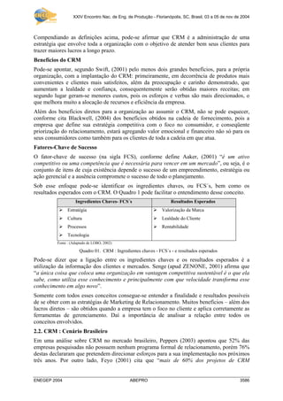 XXIV Encontro Nac. de Eng. de Produção - Florianópolis, SC, Brasil, 03 a 05 de nov de 2004
ENEGEP 2004 ABEPRO 3586
Compendiando as definições acima, pode-se afirmar que CRM é a administração de uma
estratégia que envolve toda a organização com o objetivo de atender bem seus clientes para
trazer maiores lucros a longo prazo.
Benefícios do CRM
Pode-se apontar, segundo Swift, (2001) pelo menos dois grandes benefícios, para a própria
organização, com a implantação do CRM: primeiramente, em decorrência de produtos mais
convenientes e clientes mais satisfeitos, além da preocupação e carinho demonstrado, que
aumentam a lealdade e confiança, consequentemente serão obtidas maiores receitas; em
segundo lugar geram-se menores custos, pois os esforços e verbas são mais direcionados, o
que melhora muito a alocação de recursos e eficiência da empresa.
Além dos benefícios diretos para a organização ao assumir o CRM, não se pode esquecer,
conforme cita Blackwell, (2004) dos benefícios obtidos na cadeia de fornecimento, pois a
empresa que define sua estratégia competitiva com o foco no consumidor, e conseqüente
priorização do relacionamento, estará agregando valor emocional e financeiro não só para os
seus consumidores como também para os clientes de toda a cadeia em que atua.
Fatores-Chave de Sucesso
O fator-chave de sucesso (na sigla FCS), conforme define Aaker, (2001) “é um ativo
competitivo ou uma competência que é necessária para vencer em um mercado”, ou seja, é o
conjunto de itens de cuja existência depende o sucesso de um empreendimento, estratégia ou
ação gerencial e a ausência compromete o sucesso de todo o planejamento.
Sob esse enfoque pode-se identificar os ingredientes chaves, ou FCS´s, bem como os
resultados esperados com o CRM. O Quadro 1 pode facilitar o entendimento desse conceito.
Ingredientes Chaves- FCS´s Resultados Esperados
Estratégia Valorização da Marca
Cultura Lealdade do Cliente
Processos Rentabilidade
Tecnologia
Fonte : (Adaptado de LOBO, 2002)
Quadro 01. CRM : Ingredientes chaves - FCS´s - e resultados esperados
Pode-se dizer que a ligação entre os ingredientes chaves e os resultados esperados é a
utilização da informação dos clientes e mercados. Senge (apud ZENONE, 2001) afirma que
“a única coisa que coloca uma organização em vantagem competitiva sustentável é o que ela
sabe, como utiliza esse conhecimento e principalmente com que velocidade transforma esse
conhecimento em algo novo”.
Somente com todos esses conceitos consegue-se entender a finalidade e resultados possíveis
de se obter com as estratégias de Marketing de Relacionamento. Muitos benefícios – além dos
lucros diretos – são obtidos quando a empresa tem o foco no cliente e aplica corretamente as
ferramentas de gerenciamento. Daí a importância de analisar a relação entre todos os
conceitos envolvidos.
2.2. CRM : Cenário Brasileiro
Em uma análise sobre CRM no mercado brasileiro, Peppers (2003) apontou que 52% das
empresas pesquisadas não possuem nenhum programa formal de relacionamento, porém 76%
destas declararam que pretendem direcionar esforços para a sua implementação nos próximos
três anos. Por outro lado, Feyo (2001) cita que “mais de 60% dos projetos de CRM
 