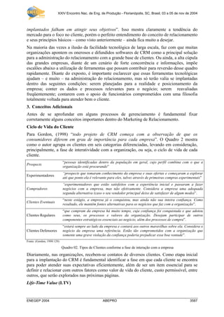XXIV Encontro Nac. de Eng. de Produção - Florianópolis, SC, Brasil, 03 a 05 de nov de 2004
ENEGEP 2004 ABEPRO 3587
implantados falham em atingir seus objetivos”. Isso mostra claramente a tendência do
mercado para o foco no cliente, porém o perfeito entendimento do conceito de relacionamento
e seus princípios básicos – como visto anteriormente – ainda fica muito a desejar.
Na maioria das vezes a ilusão da facilidade tecnológica de larga escala, faz com que muitas
organizações apontem os onerosos e difundidos softwares de CRM como a principal solução
para a administração do relacionamento com a grande base de clientes. Ou ainda, a alta cúpula
das grandes empresas, diante de um cenário de forte concorrência e informações, impõe
escalões abaixo a utilização de ferramentas que possam contribuir para reversão desse quadro
rapidamente. Diante do exposto, é importante esclarecer que essas ferramentas tecnológicas
ajudam – e muito – na administração do relacionamento, mas só terão valia se implantadas
dentro das seguintes condições: serem planejadas para a realidade e posicionamento da
empresa; conter os dados e processos relevantes para o negócio; serem reavaliadas
freqüentemente; contarem com o apoio de funcionários comprometidos com uma filosofia
totalmente voltada para atender bem o cliente.
3. Conceitos Adicionais
Antes de se aprofundar em alguns processos de gerenciamento é fundamental fixar
corretamente alguns conceitos importantes dentro do Marketing de Relacionamento.
Ciclo de Vida do Cliente
Para Gordon, (1998) “todo projeto de CRM começa com a observação de que os
consumidores diferem em grau de importância para cada empresa”. O Quadro 2 mostra
como o autor agrupa os clientes em seis categorias diferenciadas, levando em consideração,
principalmente, a fase de interatividade com a organização, ou seja, o ciclo de vida de cada
cliente.
Prospects
“pessoas identificadas dentro da população em geral, cujo perfil combina com o que a
organização está procurando”
Experimentadores
“prospects que tomaram conhecimento da empresa e suas ofertas e começaram a explorar
até que ponto ela é relevante para eles, talvez através de primeiras compras experimentais”
Compradores
“experimentadores que estão satisfeitos com a experiência inicial e passaram a fazer
negócios com a empresa, mas não efetivamente. Considera a empresa uma adequada
segunda alternativa (caso o seu vendedor principal deixe de satisfazer de algum modo)”.
Clientes Eventuais
“neste estágio, a empresa já o conquistou, mas ainda não sua inteira confiança. Como
resultado, ele mantêm fontes alternativas para os negócios que faz com a organização”.
Clientes Regulares
“que compram da empresa há muito tempo, cuja confiança foi conquistada e que adotou
como seus, os processos e valores da organização. Desejam participar de outros
componentes estratégicos essenciais ao negócio, além dos processos de compra”.
Clientes Defensores
“estará sempre ao lado da empresa e contará aos outros maravilhas sobre ela. Considera o
negócio da empresa uma referência. Estão tão comprometidos com a organização que
somente uma grave violação da confiança poderia prejudicar essa boa vontade”.
Fonte: (Gordon, 1998:129)
Quadro 02. Tipos de Clientes conforme a fase de interação com a empresa
Diariamente, nas organizações, recebem-se contatos de diversos clientes. Como etapa inicial
para a implantação do CRM é fundamental identificar a fase em que cada cliente se encontra
para poder atender suas expectativas eficientemente, além de ser um item essencial para se
definir e relacionar com outros fatores como valor de vida do cliente, custo permissível, entre
outros, que serão explorados nas próximas páginas.
Life-Time Value (LTV)
 