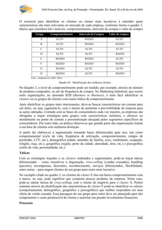 XXIV Encontro Nac. de Eng. de Produção - Florianópolis, SC, Brasil, 03 a 05 de nov de 2004
ENEGEP 2004 ABEPRO 3589
O essencial para identificar os clientes ou cluster mais lucrativos é entender quais
características são mais relevantes ao mercado de cada empresa, conforme ilustra o quadro 3,
abaixo que considera três variáveis: comprometimento, intervalo de compra e valor de compra
Grupo Comprometimento Intervalo de Compra Valor de compra
A ALTO BAIXO ALTO
B ALTO BAIXO BAIXO
C ALTO ALTO ALTO
D ALTO ALTO BAIXO
E BAIXO BAIXO ALTO
F BAIXO BAIXO BAIXO
G BAIXO ALTO ALTO
H BAIXO ALTO BAIXO
Fonte : (Adaptado de LOBO, 2002)
Quadro 03. Identificação dos melhores clientes
No Quadro 3, o nível de comprometimento pode ser medido, por exemplo, através do número
de produtos comprados, ou até da frequência de compra. No Marketing Industrial, que ocorre
entre organizações, no chamado B2B (Business to Business), é mais fácil identificar os
clusters ou os grupos de clientes com maior índice de comprometimento.
Após identificar os grupos mais interessantes, deve-se buscar características em comum para
um deles, ou seja, segmentá-lo, com o intuito de aumentar a previsibilidade de resposta para
as ações adotadas. Contudo com as bases de consumidores cada vez maiores, as empresas são
obrigadas a traçar estratégias para grupos com características similares, e oferecer no
atendimento ou ponto de contato a personalização desejada pelos segmentos específicos de
consumidores. Por outro lado, na prática observa-se que grande parte das organizações tratam
a sua base de clientes sem nenhuma distinção.
A partir daí elabora-se a segmentação tomando bases diferenciadas para isso, tais como
comportamental (ciclo de vida, freqüência de utilização, comprometimento, estágio de
prontidão, LTV, etc.), demográfica (idade, tamanho da família, sexo, rendimento, ocupação,
religião, raça, etc.), geográfica (região, porte da cidade, densidade, área, etc.) e psicográfica
(estilo de vida, personalidade, etc.).
Táticas
Com as estratégias traçadas e os clusters ordenados e segmentados, pode-se traçar táticas
diferenciadas – como incentivos a degustação, cross-selling (vendas cruzadas), bundling
(pacotes), recompensas, descontos, reconhecimento, serviços diferenciados, flexibilidade,
entre outras – para migrar clientes de um grupo para outro mais lucrativo.
No exemplo citado no quadro 3, os clientes do cluster E têm um baixo comprometimento com
a marca, ou seja, pode significar que compram poucos produtos da empresa. Neste caso,
pode-se adotar táticas de cross-sellings com o intuito de migrá-lo para o cluster A. Porém
somente através da identificação das características do cluster E pode-se identificar os valores
(comportamental, demográfico, geográfico e psicográfico) que melhor respondem em uma
oferta de venda cruzada. Essa passagem de um grupo para outro deve ser planejada para não
comprometer o custo permissível do cliente e acarretar um pesado investimento financeiro.
Processos
 