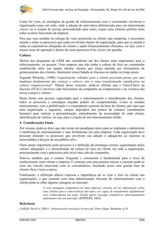 XXIV Encontro Nac. de Eng. de Produção - Florianópolis, SC, Brasil, 03 a 05 de nov de 2004
ENEGEP 2004 ABEPRO 3590
Como foi visto, as estratégias de gestão do relacionamento com o consumidor envolvem a
organização como um todo, onde a adoção de uma tática diferenciada para um determinado
cluster ou a criação de serviço personalizado para outro, requer uma sintonia perfeita entre
todas as áreas funcionais da empresa.
Para que essa unidade na entrega do valor prometido ao cliente seja cumprida, é necessário
atentar a todos os processos que estão envolvidos dentro da organização, para que se atenda a
todas as expectativas almejadas do cliente e sejam financeiramente eficientes, ou seja, com o
menor custo de operação e dentro do custo permissível do cluster em questão.
Cultura
Muitos dos programas de CRM não consideram um dos fatores mais importantes para o
relacionamento: as pessoas. Uma empresa que não tenha a cultura do foco no consumidor
estabelecida entre sua equipe interna, mesmo que esteja apoiada por ferramentas de
gerenciamento dos clientes, fatalmente estará fadada ao fracasso no médio ou longo prazo.
Segundo Whiteley, (1996) “organizações voltadas para o cliente precisam passar por uma
mudança fundamental das crenças e valores, isto é, uma transformação significativa na
cultura organizacional”. Diante desse conceito, pode-se afirmar que o Fator-Chave de
Sucesso (FCS) é envolver cada funcionário da companhia na compreensão e na vivência das
novas crenças e valores.
Desta forma sem pessoas capacitadas para o relacionamento e entendimento dos clientes,
todos os processos e estratégias traçadas podem ser comprometidas. Como se estudou
anteriormente, com a globalização e o conseqüente aumento da base de clientes, por mais que
uma organização a segmente, sempre dependerá dos pontos de contatos (atendimento
humano) para realizar a personalização, entendimento da necessidade de cada cliente,
identificação de valores, ou seja, para a criação de um relacionamento sólido.
4. Considerações Finais
Em resumo, pode-se dizer que não existe um paradigma único para se implantar e administrar
o marketing de relacionamento e suas ferramentas em uma empresa. Cada organização deve
procurar entender os processos que envolvem sua adoção e adequá-los ao máximo as
necessidades e desejos do seu público alvo.
Outro ponto importante neste processo é a definição da estratégia correta, segmentação pelos
valores adequados e a disseminação da cultura do foco no cliente em toda a organização,
principalmente com o patrocínio pelo nível mais alto da companhia.
Nota-se também que o contato frequente e consistente é fundamental para a troca do
conhecimento entre cliente e empresa. E somente com uma postura sincera e coerente pode-se
criar um vínculo emocional com os consumidores, formando assim uma grande base de
clientes fieis e leais a marca.
Finalizando, a definição abaixo expressa a importância de se criar o foco no cliente nas
organizações, e que somente com uma administração eficiente do relacionamento com o
cliente pode-se obter alguma vantagem no mercado.
A real vantagem competitiva de uma empresa consiste em ter informação sobre
seus clientes que a concorrência não tem e ser capaz de transformar rapidamente
esse conhecimento em ação. Ganha quem consegue estabelecer relacionamentos
dominantes em seu mercado. (PEPPERS, 2003)
Referência
AAKER, David A. (2001) - Administração estratégica de mercado. Porto Alegre: Bookman, p.34.
 