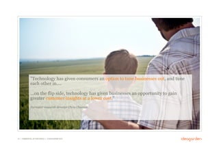 "Technology has given consumers an option to tune businesses out, and tune
              each other in….

              ...on the flip side, technology has given businesses an opportunity to gain
              greater customer insights at a lower cost."
              Forrester research director Chris Charron




16 // COMMERCIAL IN CONFIDENCE // © IDEAGARDEN 2010
 