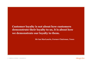 Customer loyalty is not about how customers
            demonstrate their loyalty to us, it is about how
            we demonstrate our loyalty to them.

                                                     Sir Ian MacLaurin, Former Chairman, Tesco




2 // COMMERCIAL IN CONFIDENCE // © IDEAGARDEN 2010
 