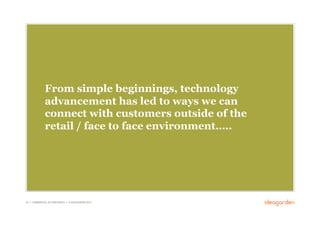 From simple beginnings, technology
              advancement has led to ways we can
              connect with customers outside of the
              retail / face to face environment…..




20 // COMMERCIAL IN CONFIDENCE // © IDEAGARDEN 2010
 