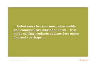 … behaviours became more observable
              and communities started to form – that
              made selling products and services more
              focused - perhaps....




21 // COMMERCIAL IN CONFIDENCE // © IDEAGARDEN 2010
 