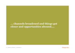… channels broadened and things got
              closer and opportunities abound....




25 // COMMERCIAL IN CONFIDENCE // © IDEAGARDEN 2010
 