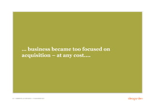 … business became too focused on
              acquisition – at any cost....




29 // COMMERCIAL IN CONFIDENCE // © IDEAGARDEN 2010
 