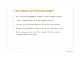What defines a good CRM strategy?

                     •       You need to identify and define what makes your customers successful

                     •       Create a customer based culture within your organization

                     •       Track any and all correspondence with the customer and prospects

                     •       Develop and clearly define strategy for dealing with customer complaints

                     •       Define and adopt measurements that accurately determine customer
                             response to a product or service.




36 // COMMERCIAL IN CONFIDENCE // © IDEAGARDEN 2010
 