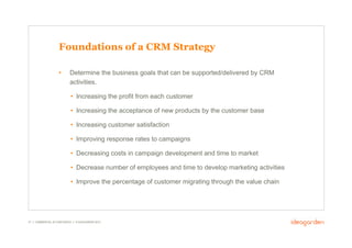 Foundations of a CRM Strategy

                     •       Determine the business goals that can be supported/delivered by CRM
                             activities.

                             •  Increasing the profit from each customer

                             •  Increasing the acceptance of new products by the customer base

                             •  Increasing customer satisfaction

                             •  Improving response rates to campaigns

                             •  Decreasing costs in campaign development and time to market

                             •  Decrease number of employees and time to develop marketing activities

                             •  Improve the percentage of customer migrating through the value chain




37 // COMMERCIAL IN CONFIDENCE // © IDEAGARDEN 2010
 