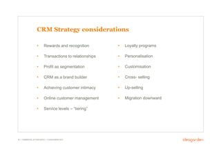 CRM Strategy considerations

                     •       Rewards and recognition         •    Loyalty programs

                     •       Transactions to relationships   •    Personalisation

                     •       Profit as segmentation          •    Customisation

                     •       CRM as a brand builder          •    Cross- selling

                     •       Achieving customer intimacy     •    Up-selling

                     •       Online customer management      •    Migration downward

                     •       Service levels – “tiering”




38 // COMMERCIAL IN CONFIDENCE // © IDEAGARDEN 2010
 