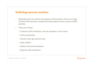 Defining success metrics

                     •       Depending upon the industry and category of the business, there are a range
                             of metrics that should be considered to assist determine the success of CRM
                             activities.

                     •       These can include:

                             •  Customer profit contribution, cost per acquisition, cost to serve

                             •  Product penetration

                             •  Life time value @ customer level

                             •  Value creation

                             •  Referral and recommendations

                             •  Segment profit contribution



39 // COMMERCIAL IN CONFIDENCE // © IDEAGARDEN 2010
 