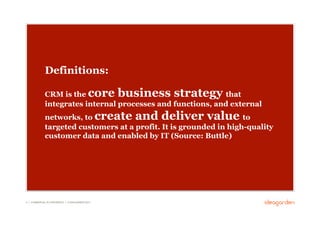 Definitions:

              CRM is the core business strategy that
              integrates internal processes and functions, and external
              networks, to create and deliver value to
              targeted customers at a profit. It is grounded in high-quality
              customer data and enabled by IT (Source: Buttle)




4 // COMMERCIAL IN CONFIDENCE // © IDEAGARDEN 2010
 