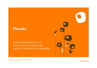 Thanks


             email: phil@ideagarden.com.au
             Twitter: twitter.com/phillipsmith
             LinkedIn: www.linkedin.com/philsprofile




 content in the context of the audience
48 // COMMERCIAL IN CONFIDENCE // © IDEAGARDEN 2010
 www.ideagarden.com.au
 