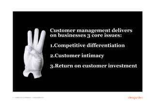Customer management delivers
                                                     on businesses 3 core issues:

                                                     1. Competitive differentiation

                                                     2. Customer intimacy

                                                     3. Return on customer investment




9 // COMMERCIAL IN CONFIDENCE // © IDEAGARDEN 2010
 