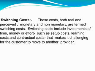 Switching Costs:- These costs, both real and
perceived , monetary and non monetary, are termed
switching costs. Switching costs include investments of
time, money or effort- such as setup costs, learning
costs,and contractual costs- that makes it challenging
for the customer to move to another provider.
 