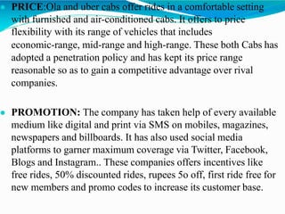 ● PRICE:Ola and uber cabs offer rides in a comfortable setting
with furnished and air-conditioned cabs. It offers to price
flexibility with its range of vehicles that includes
economic-range, mid-range and high-range. These both Cabs has
adopted a penetration policy and has kept its price range
reasonable so as to gain a competitive advantage over rival
companies.
● PROMOTION: The company has taken help of every available
medium like digital and print via SMS on mobiles, magazines,
newspapers and billboards. It has also used social media
platforms to garner maximum coverage via Twitter, Facebook,
Blogs and Instagram.. These companies offers incentives like
free rides, 50% discounted rides, rupees 5o off, first ride free for
new members and promo codes to increase its customer base.
 