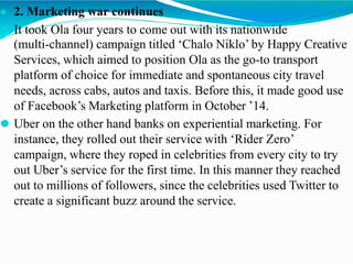 ● 2. Marketing war continues
⚫ It took Ola four years to come out with its nationwide
(multi-channel) campaign titled ‘Chalo Niklo’ by Happy Creative
Services, which aimed to position Ola as the go-to transport
platform of choice for immediate and spontaneous city travel
needs, across cabs, autos and taxis. Before this, it made good use
of Facebook’s Marketing platform in October ’14.
⚫ Uber on the other hand banks on experiential marketing. For
instance, they rolled out their service with ‘Rider Zero’
campaign, where they roped in celebrities from every city to try
out Uber’s service for the first time. In this manner they reached
out to millions of followers, since the celebrities used Twitter to
create a significant buzz around the service.
 