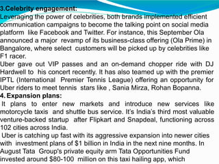 3.Celebrity engagement:
Leveraging the power of celebrities, both brands implemented efficient
communication campaigns to become the talking point on social media
platform like Facebook and Twitter. For instance, this September Ola
announced a major revamp of its business-class offering (Ola Prime) in
Bangalore, where select customers will be picked up by celebrities like
F1 racer.
Uber gave out VIP passes and an on-demand chopper ride with DJ
Hardwell to his concert recently. It has also teamed up with the premier
IPTL (International Premier Tennis League) offering an opportunity for
Uber riders to meet tennis stars like , Sania Mirza, Rohan Bopanna.
4. Expansion plans:
It plans to enter new markets and introduce new services like
motorcycle taxis and shuttle bus service. It’s India’s third most valuable
venture-backed startup after Flipkart and Snapdeal, functioning across
102 cities across India.
Uber is catching up fast with its aggressive expansion into newer cities
with investment plans of $1 billion in India in the next nine months. In
August Tata Group's private equity arm Tata Opportunities Fund
invested around $80-100 million on this taxi hailing app, which
 