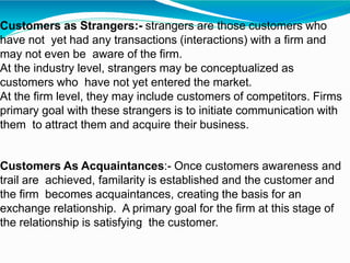 Customers as Strangers:- strangers are those customers who
have not yet had any transactions (interactions) with a firm and
may not even be aware of the firm.
At the industry level, strangers may be conceptualized as
customers who have not yet entered the market.
At the firm level, they may include customers of competitors. Firms
primary goal with these strangers is to initiate communication with
them to attract them and acquire their business.
Customers As Acquaintances:- Once customers awareness and
trail are achieved, familarity is established and the customer and
the firm becomes acquaintances, creating the basis for an
exchange relationship. A primary goal for the firm at this stage of
the relationship is satisfying the customer.
 