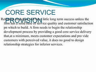 CORE SERVICE
PROVISIONRetention strategies will have little long term success unless the
firm has a solid base of service quality and customer satisfaction
pn which to build. A firm needs to begin the relationship
development process by providing a good core service delivery
that,at a minimum, meets customer expectations and pro vide
customers with perceived value, it does no good to design
relationship strategies for inferior services.
 