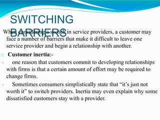 SWITCHING
BARRIERSWhen considering a switch in service providers, a customer may
face a number of barriers that make it difficult to leave one
service provider and begin a relationship with another.
□ Customer inertia:-
• one reason that customers commit to developing relationships
with firms is that a certain amount of effort may be required to
change firms.
• Sometimes consumers simplistically state that “it’s just not
worth it” to switch providers. Inertia may even explain why some
dissatisfied customers stay with a provider.
 