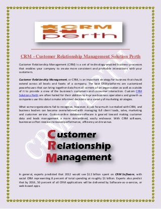 CRM - Customer Relationship Management Solution Perth
Customer Relationship Management (CRM) is a set of technology-enabled business processes
that enables your company to create more consistent and profitable interactions with your
customers.
Customer Relationship Management, or CRM, is an important strategy for business that should
extend across all levels and facets of a company. The best CRM platforms are customized
powerhouses that can bring together data from all corners of an organization as well as outside
of it to provide a view of the business’s customers and consumer interaction. Custom CRM
Solutions Perth are often hailed for their abilities to improve business operations and growth as
companies use this data to make informed decisions on a variety of marketing strategies.
What some organizations fail to recognize, however, is just how much is entailed with CRM, and
business leaders can become overwhelmed with managing full client loads, sales, marketing
and customer service. Custom online database software is geared toward making customer
data and leads management a more streamlined, easily endeavor. With CRM software,
businesses often receive increased performance, efficiency and revenue.
In general, experts predicted that 2012 would see $12 billion spent on CRM Software, with
social CRM representing 8 percent of total spending at roughly $1 billion. Experts also predict
that by 2016, 50 percent of all CRM applications will be delivered by Software-as-a-service, or
web-based apps.
 