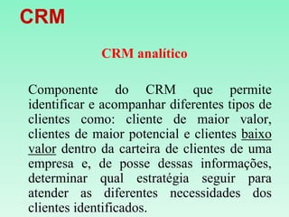    CRMCRM analíticoComponente do CRM que permite identificar e acompanhar diferentes tipos de clientes como: cliente de maior valor, clientes de maior potencial e clientes baixo valor dentro da carteira de clientes de uma empresa e, de posse dessas informações, determinar qual estratégia seguir para atender as diferentes necessidades dos clientes identificados. 