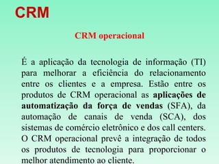    CRMCRM operacionalÉ a aplicação da tecnologia de informação (TI) para melhorar a eficiência do relacionamento entre os clientes e a empresa. Estão entre os produtos de CRM operacional as aplicações de automatização da força de vendas (SFA), da automação de canais de venda (SCA), dos sistemas de comércio eletrônico e dos callcenters. O CRM operacional prevê a integração de todos os produtos de tecnologia para proporcionar o melhor atendimento ao cliente.