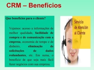    CRM – Benefícios Que benefícios para o cliente?Vejamos: acesso a informações de melhor qualidade, facilidade de compra e de comunicação com a empresa, economia de tempo e de dinheiro, eliminação de solicitações de dados redundantes, etc. Em suma, o benefício de que seja mais fácil fazer negócios com sua empresa. 