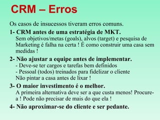    CRM – ErrosOs casos de insucessos tiveram erros comuns.1- CRM antes de uma estratégia de MKT.Sem objetivos/metas (goals), alvos (target) e pesquisa de Marketing é falha na certa ! É como construir uma casa sem medidas !2- Não ajustar a equipe antes de implementar.- Deve-se ter cargos e tarefas bem definidos- Pessoal (todos) treinados para fidelizar o clienteNão pintar a casa antes de lixar !3- O maior investimento é o melhor.A primeira alternativa deve ser a que custa menos! Procure-a ! Pode não precisar de mais do que ela !4- Não aproximar-se do cliente e ser pedante.